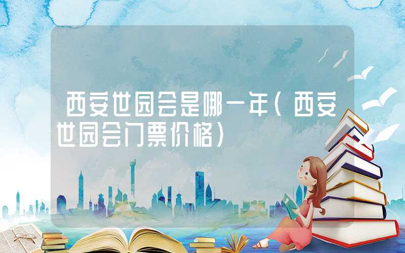 西安世园会是哪一年（西安世园会门票价格）