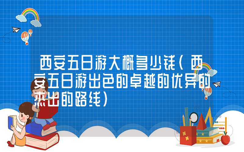 西安五日游大概多少钱(西安五日游出色的卓越的优异的杰出的路线)