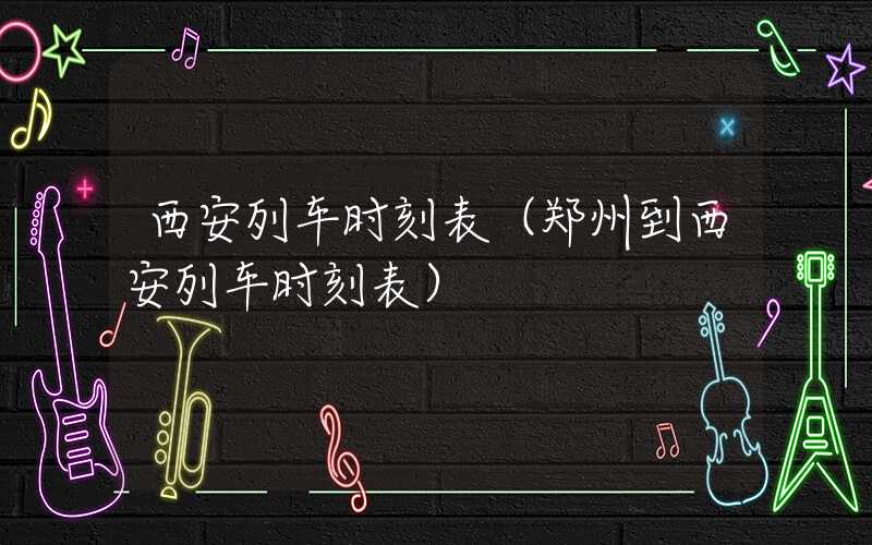西安列车时刻表（郑州到西安列车时刻表）