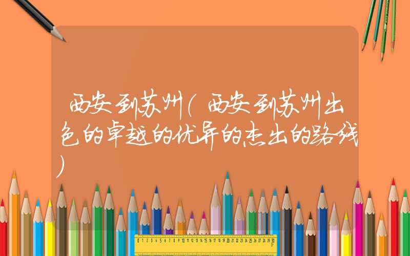 西安到苏州（西安到苏州出色的卓越的优异的杰出的路线）