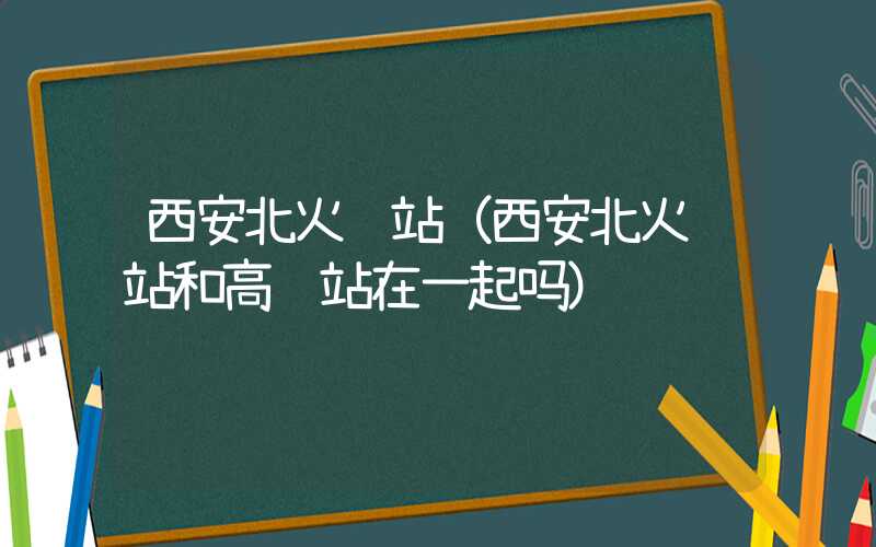 西安北火车站(西安北火车站和高铁站在一起吗)