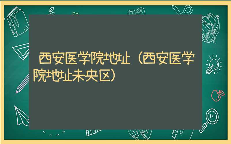 西安医学院地址（西安医学院地址未央区）
