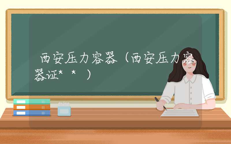西安压力容器（西安压力容器证**）