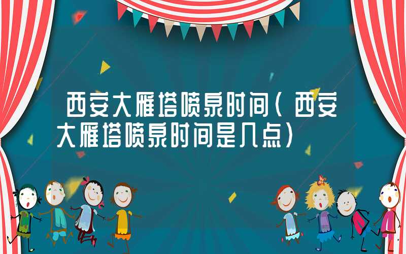 西安大雁塔喷泉时间（西安大雁塔喷泉时间是几点）