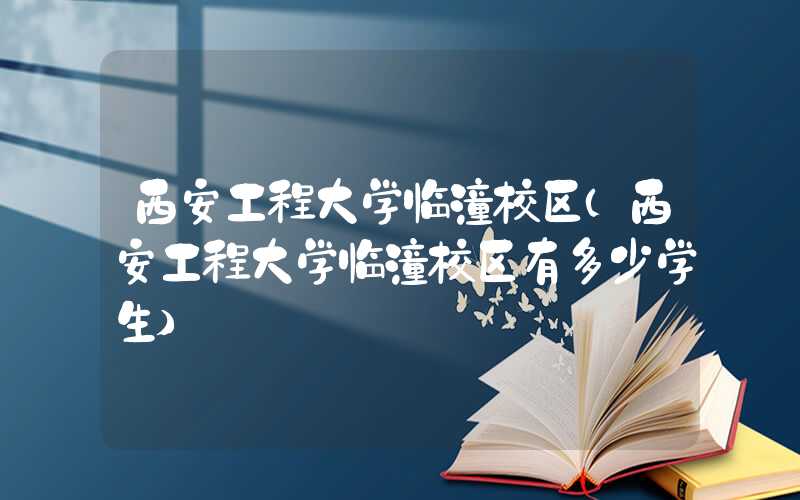 西安工程大学临潼校区（西安工程大学临潼校区有多少学生）