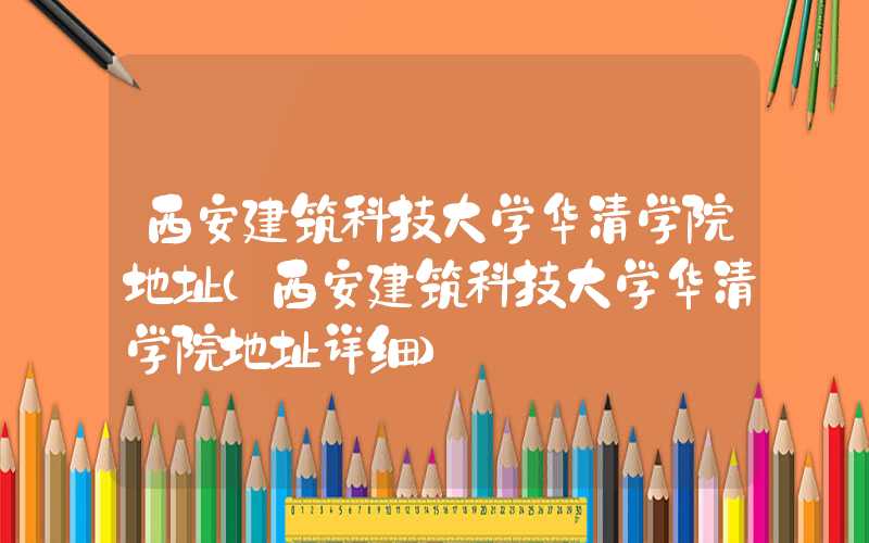 西安建筑科技大学华清学院地址（西安建筑科技大学华清学院地址详细）
