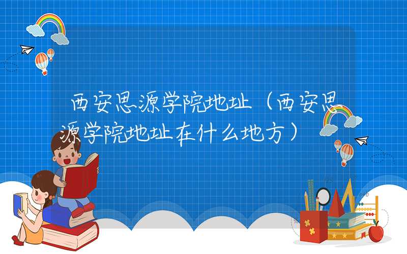 西安思源学院地址（西安思源学院地址在什么地方）