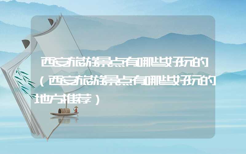 西安旅游景点有哪些好玩的（西安旅游景点有哪些好玩的地方推荐）