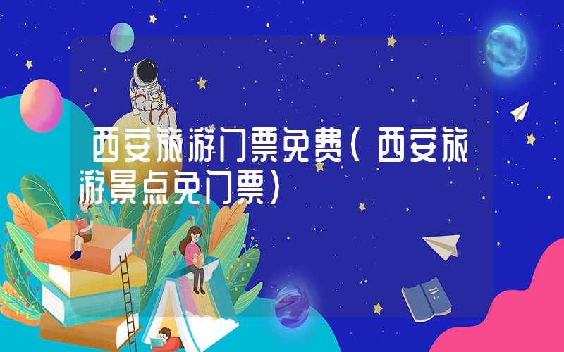 西安旅游门票免费（西安旅游景点免门票）