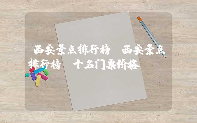西安景点排行榜(西安景点排行榜前十名门票价格)