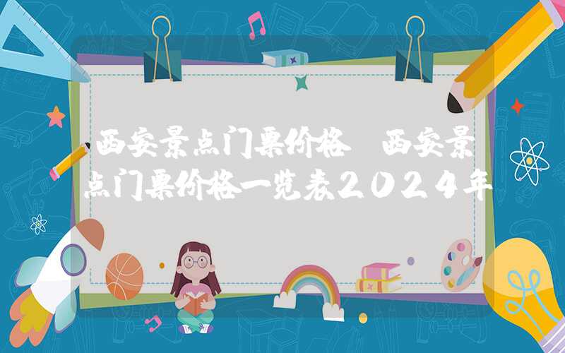 西安景点门票价格（西安景点门票价格一览表2024年）