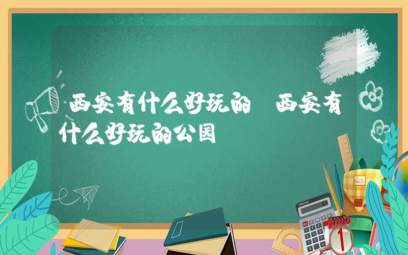 西安有什么好玩的（西安有什么好玩的公园）