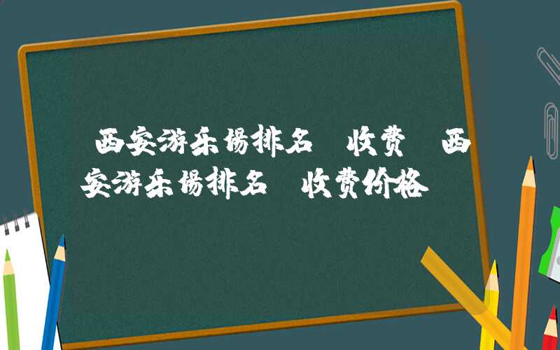 西安游乐场排名及收费（西安游乐场排名及收费价格）