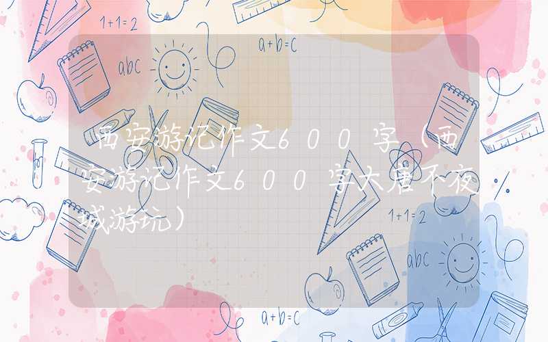 西安游记作文600字（西安游记作文600字大唐不夜城游玩）