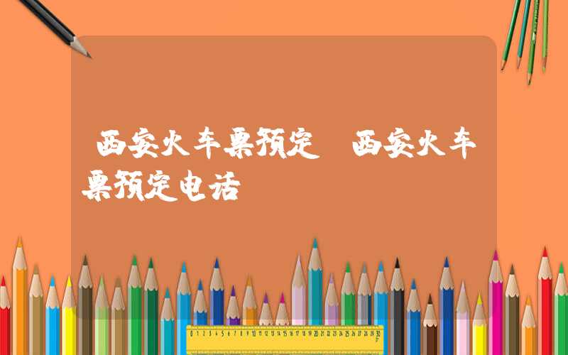 西安火车票预定(西安火车票预定电话)