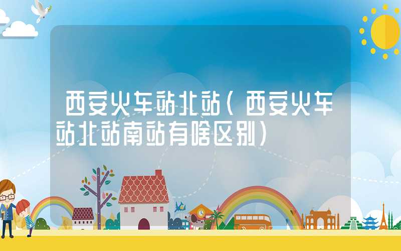 西安火车站北站(西安火车站北站南站有啥区别)