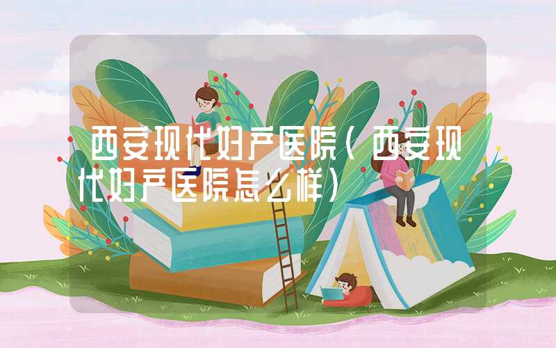 西安现代妇产医院（西安现代妇产医院怎么样）