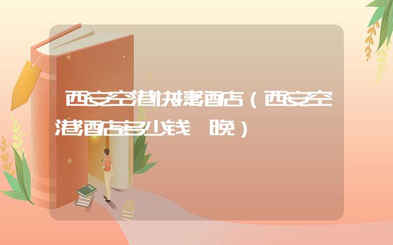 西安空港快捷酒店（西安空港酒店多少钱一晚）