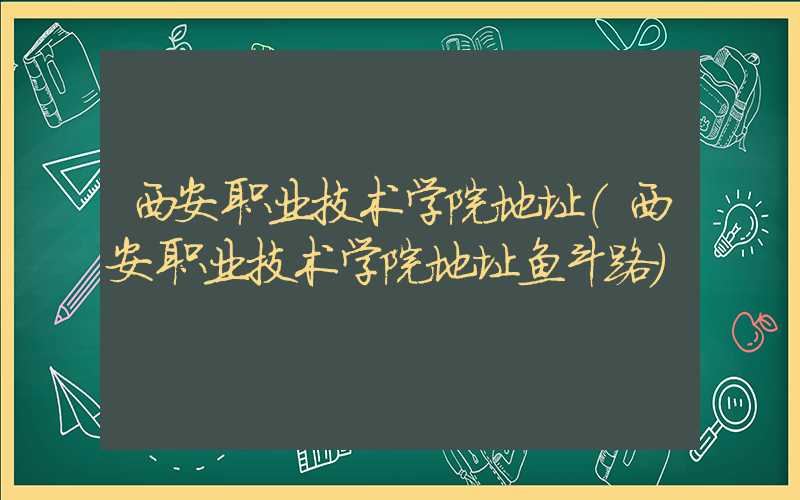 西安职业技术学院地址(西安职业技术学院地址鱼斗路)
