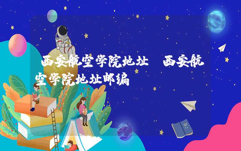 西安航空学院地址（西安航空学院地址邮编）