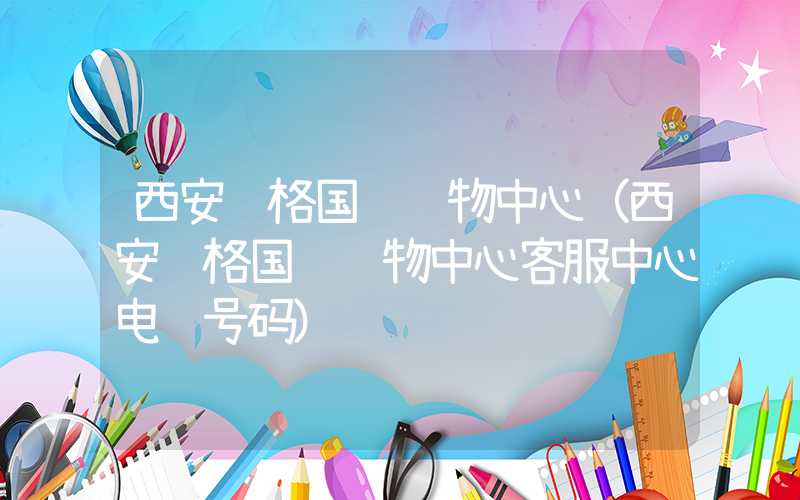 西安赛格国际购物中心（西安赛格国际购物中心客服中心电话号码）