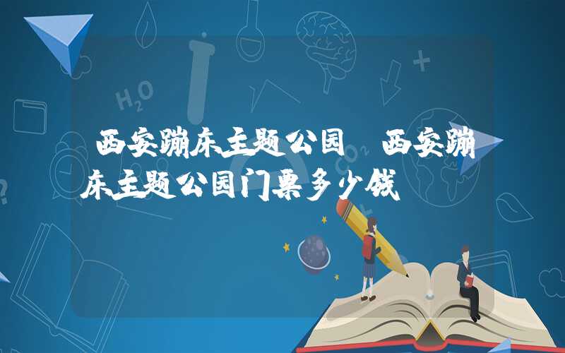 西安蹦床主题公园（西安蹦床主题公园门票多少钱）