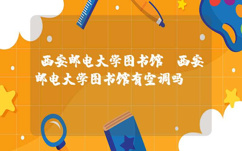 西安邮电大学图书馆（西安邮电大学图书馆有空调吗）