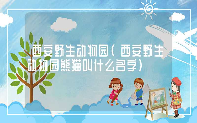 西安野生动物园（西安野生动物园熊猫叫什么名字）
