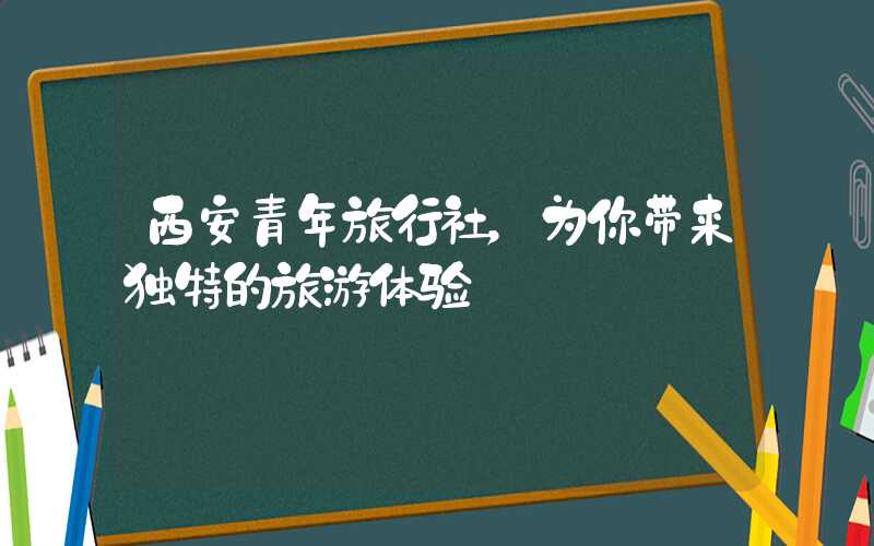 西安青年旅行社,为你带来独特的旅游体验