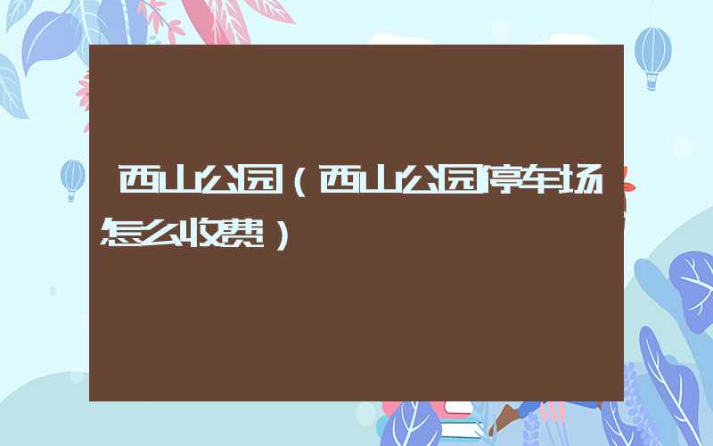 西山公园(西山公园停车场怎么收费)