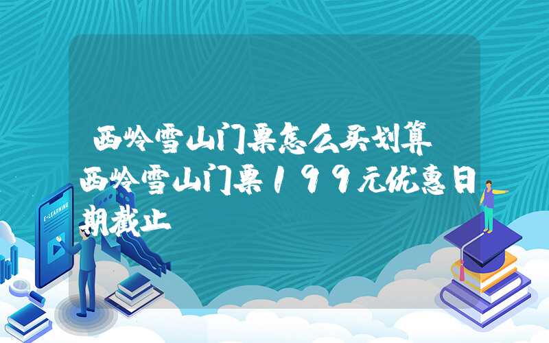 西岭雪山门票怎么买划算(西岭雪山门票199元优惠日期截止)
