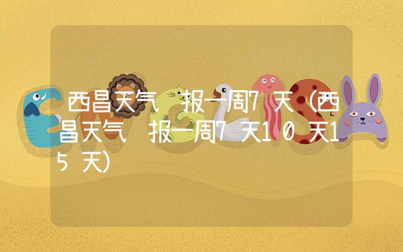 西昌天气预报一周7天(西昌天气预报一周7天10天15天)