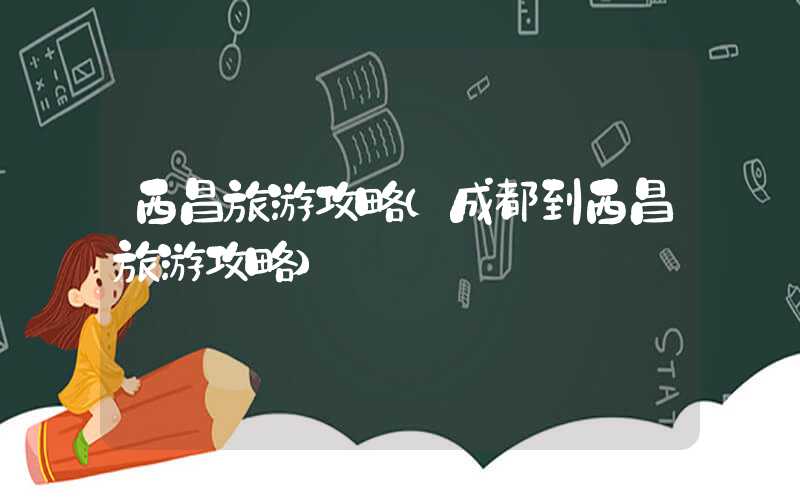西昌旅游攻略（成都到西昌旅游攻略）