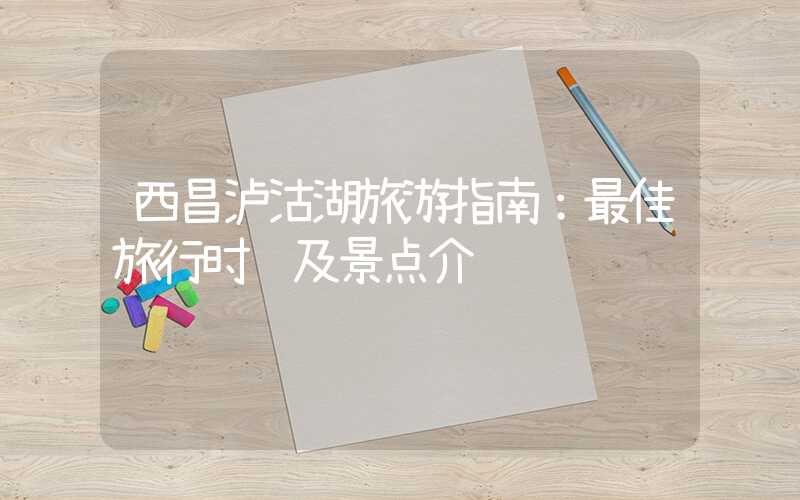 西昌泸沽湖旅游指南：最佳旅行时间及景点介绍