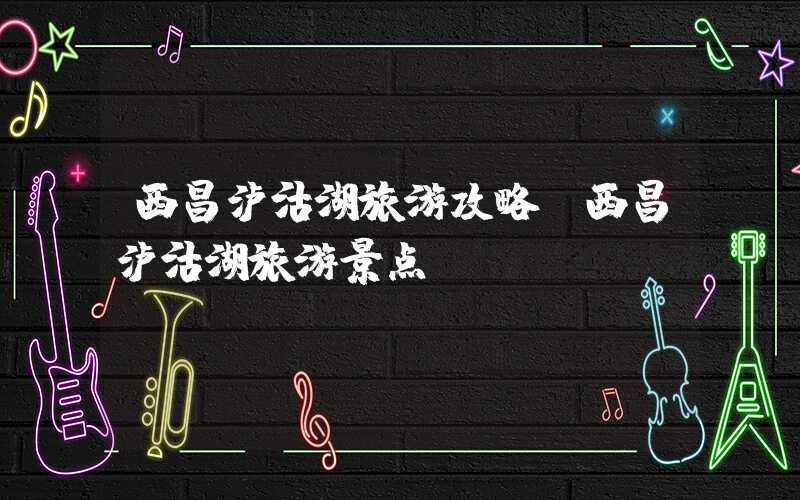 西昌泸沽湖旅游攻略（西昌泸沽湖旅游景点）