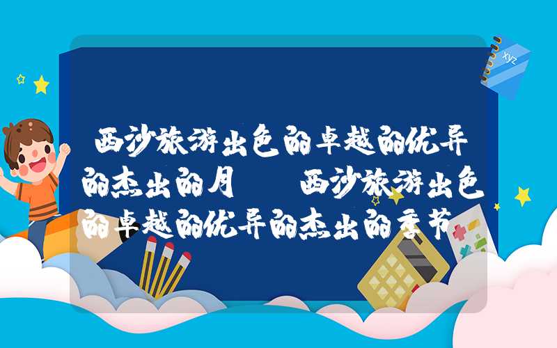 西沙旅游出色的卓越的优异的杰出的月份（西沙旅游出色的卓越的优异的杰出的季节）