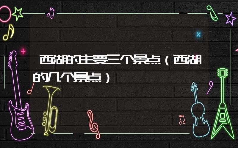 西湖的主要三个景点（西湖的几个景点）