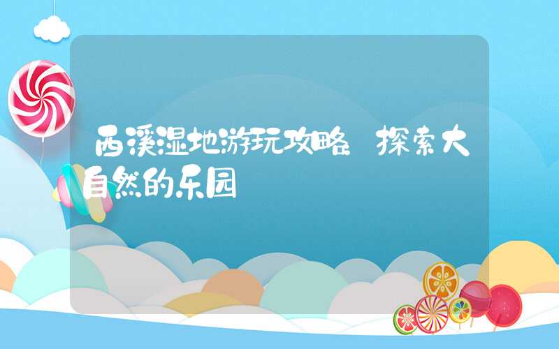 西溪湿地游玩攻略：探索大自然的乐园