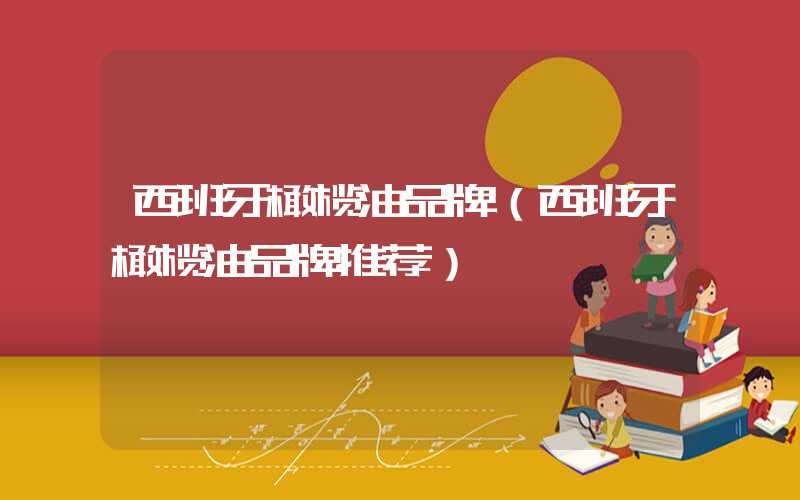 西班牙橄榄油品牌（西班牙橄榄油品牌推荐）