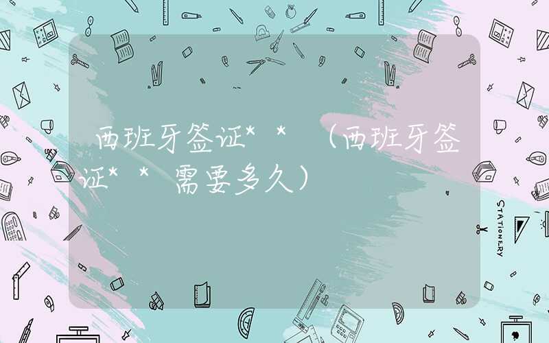 西班牙签证**(西班牙签证**需要多久)
