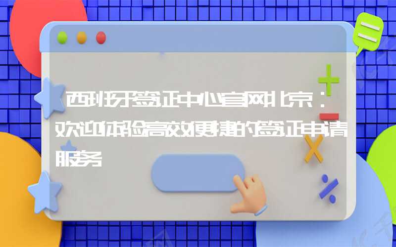 西班牙签证中心官网北京：欢迎体验高效便捷的签证申请服务