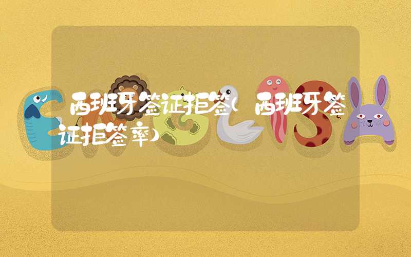 西班牙签证拒签(西班牙签证拒签率)