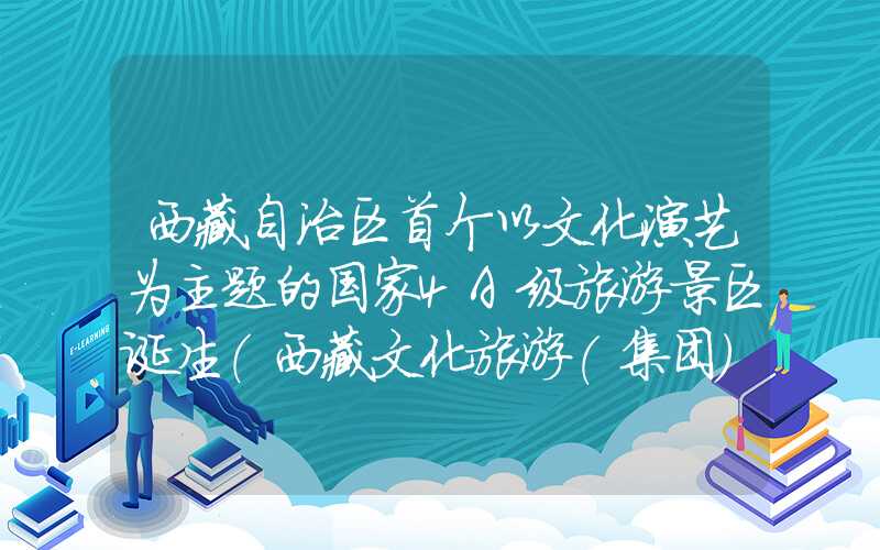 西藏自治区首个以文化演艺为主题的国家4A级旅游景区诞生（西藏文化旅游(集团)股份有限公司）
