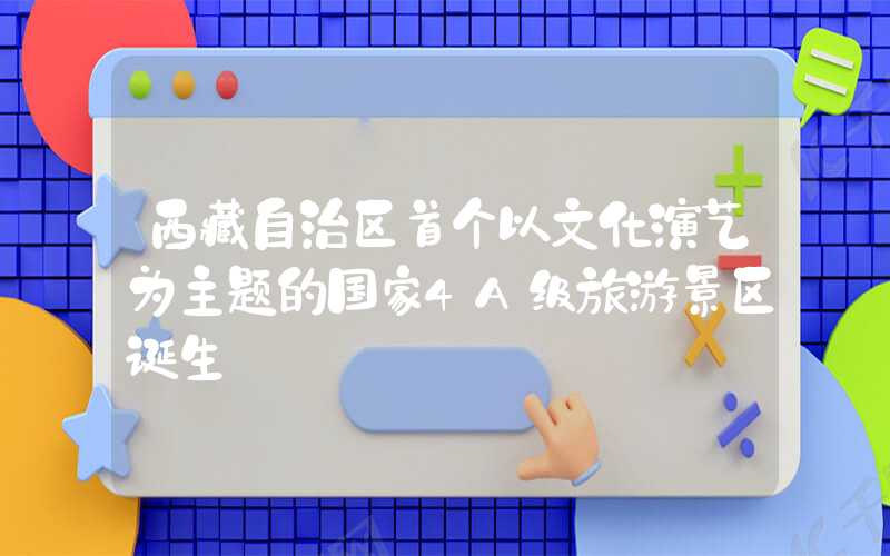西藏自治区首个以文化演艺为主题的国家4A级旅游景区诞生