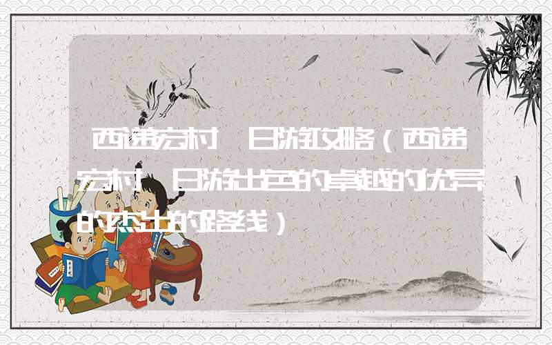 西递宏村一日游攻略（西递宏村一日游出色的卓越的优异的杰出的路线）