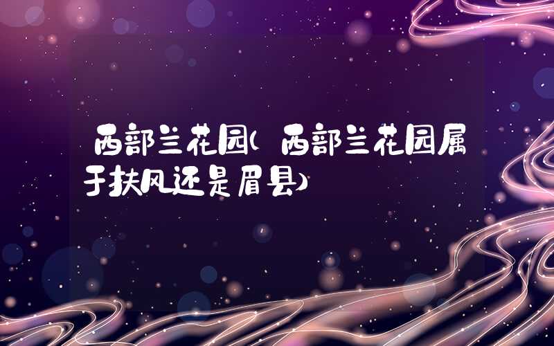 西部兰花园(西部兰花园属于扶风还是眉县)
