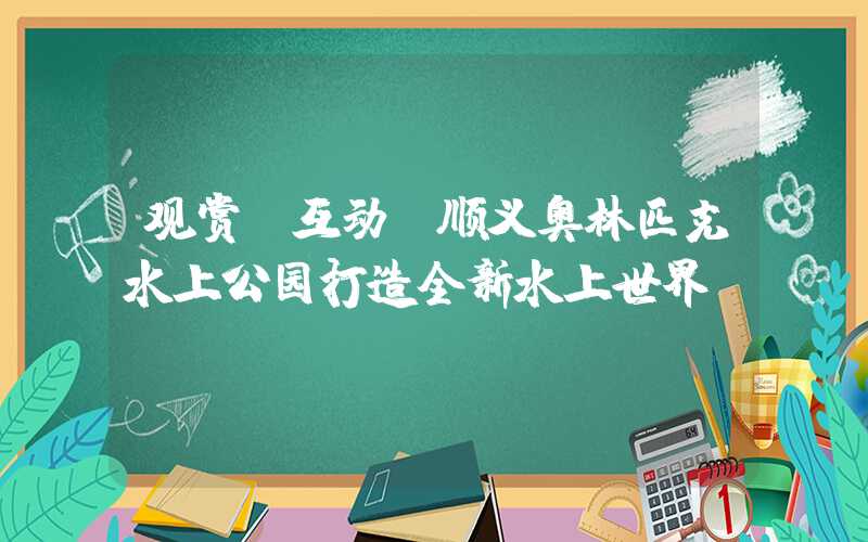 观赏+互动，顺义奥林匹克水上公园打造全新水上世界