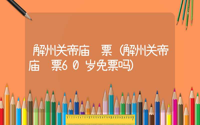 解州关帝庙门票(解州关帝庙门票60岁免票吗)