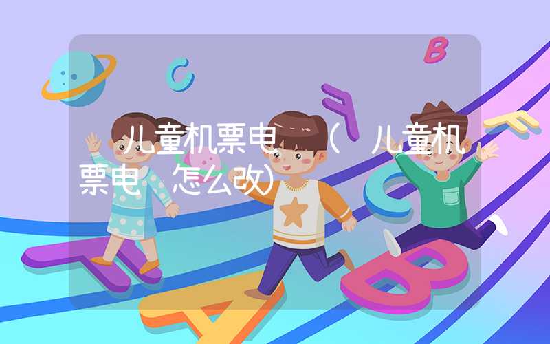 订儿童机票电话(订儿童机票电话怎么改)