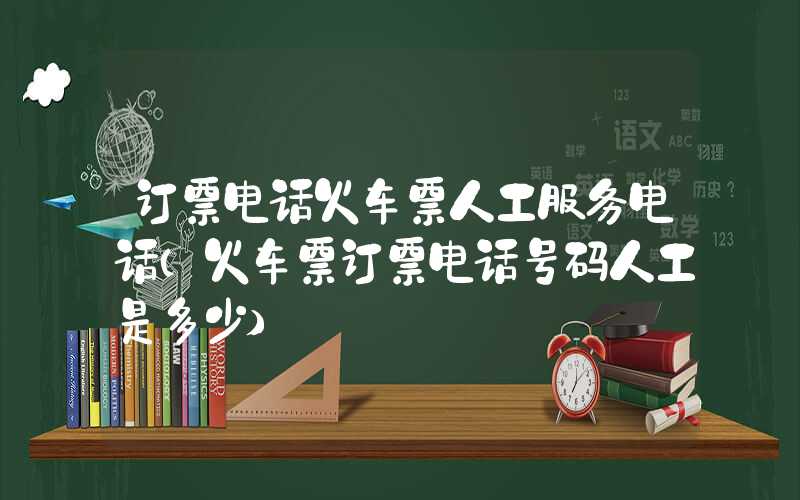 订票电话火车票人工服务电话(火车票订票电话号码人工是多少)